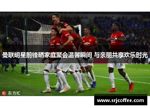 曼联明星前锋晒家庭聚会温馨瞬间 与亲朋共享欢乐时光