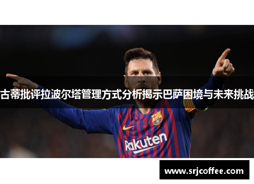 古蒂批评拉波尔塔管理方式分析揭示巴萨困境与未来挑战