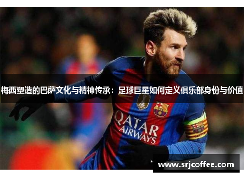 梅西塑造的巴萨文化与精神传承：足球巨星如何定义俱乐部身份与价值