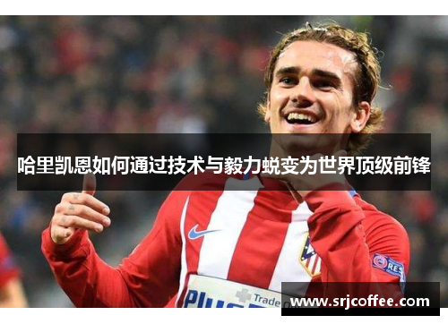 哈里凯恩如何通过技术与毅力蜕变为世界顶级前锋