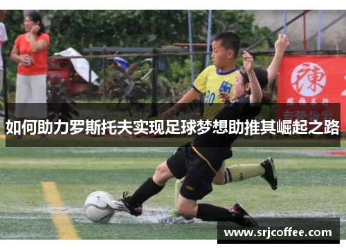 如何助力罗斯托夫实现足球梦想助推其崛起之路
