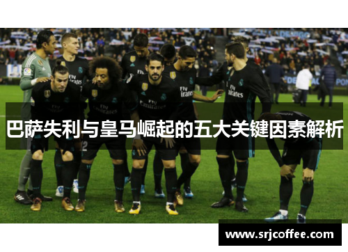 巴萨失利与皇马崛起的五大关键因素解析